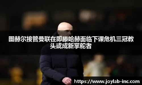 图赫尔接管曼联在即滕哈赫面临下课危机三冠教头或成新掌舵者